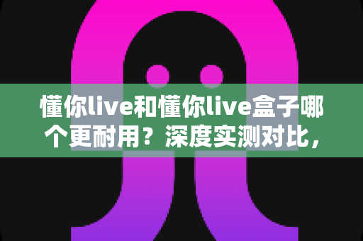 懂你live和懂你live盒子哪个更耐用?深度实测对比,帮你选对不踩坑 懂你live和懂你live盒子哪个更耐用?深度实测对比,帮你选对不踩坑