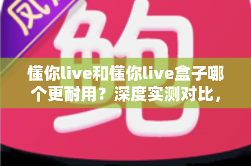懂你live和懂你live盒子哪个更耐用?深度实测对比,帮你选对不踩坑 懂你live和懂你live盒子哪个更耐用?深度实测对比,帮你选对不踩坑