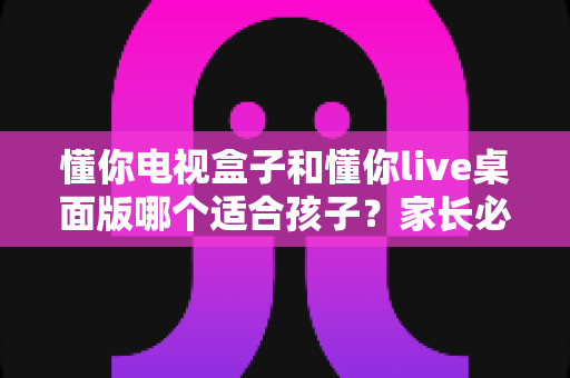 懂你电视盒子和懂你live桌面版哪个适合孩子?家长必看的深度对比与选购指南 懂你电视盒子和懂你live桌面版哪个适合孩子?家长必看的深度对比与选购指南