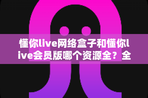懂你live网络盒子和懂你live会员版哪个资源全？全面对比解析帮你选对版本