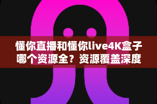 懂你直播和懂你live4K盒子哪个资源全?资源覆盖深度对比与家庭观影选购全指南 懂你直播和懂你live4K盒子哪个资源全?资源覆盖深度对比与家庭观影选购全指南
