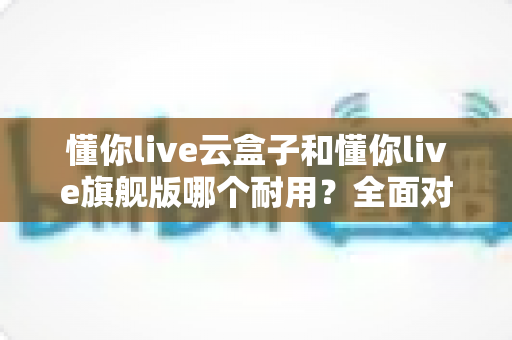 懂你live云盒子和懂你live旗舰版哪个耐用?全面对比解析帮你选购不踩坑 懂你live云盒子和懂你live旗舰版哪个耐用?全面对比解析帮你选购不踩坑