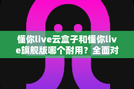 懂你live云盒子和懂你live旗舰版哪个耐用？全面对比解析帮你选购不踩坑