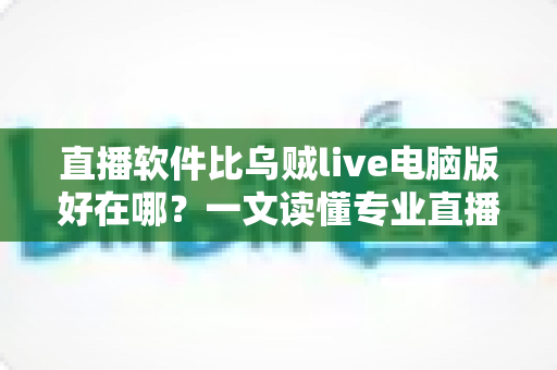 直播软件比乌贼live电脑版好在哪？一文读懂专业直播工具的核心优势与选型思路