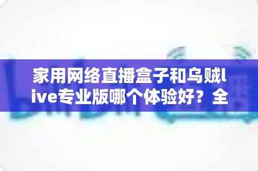 家用网络直播盒子和乌贼live专业版哪个体验好?全方位实测对比帮你选对直播装备 家用网络直播盒子和乌贼live专业版哪个体验好?全方位实测对比帮你选对直播装备