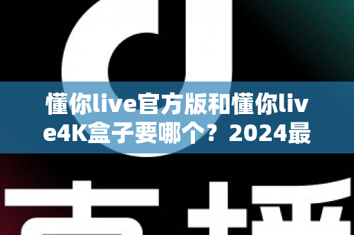 懂你live官方版和懂你live4K盒子要哪个？2024最全选购对比指南，看完不再纠结！