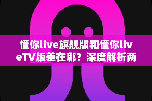 懂你live旗舰版和懂你liveTV版差在哪?深度解析两大版本核心差异,助你一眼选对不踩坑 懂你live旗舰版和懂你liveTV版差在哪?深度解析两大版本核心差异,助你一眼选对不踩坑