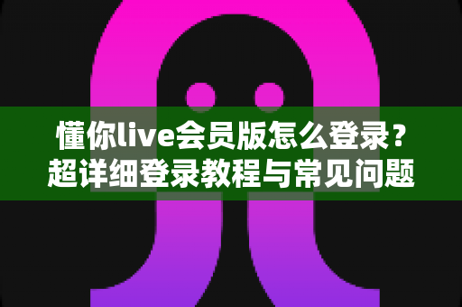 懂你live会员版怎么登录？超详细登录教程与常见问题全解析