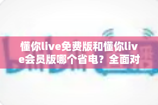 懂你live免费版和懂你live会员版哪个省电?全面对比分析与省电优化指南 懂你live免费版和懂你live会员版哪个省电?全面对比分析与省电优化指南