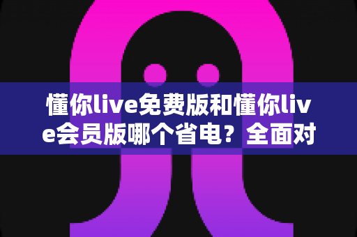 懂你live免费版和懂你live会员版哪个省电？全面对比分析与省电优化指南
