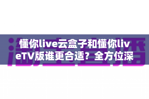 懂你live云盒子和懂你liveTV版谁更合适？全方位深度对比帮你找到最佳观影方案