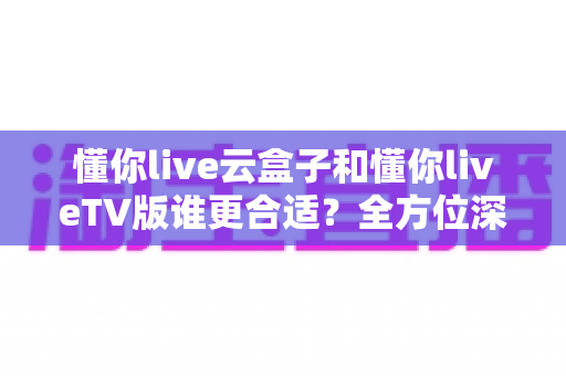 懂你live云盒子和懂你liveTV版谁更合适？全方位深度对比帮你找到最佳观影方案