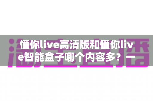 懂你live高清版和懂你live智能盒子哪个内容多?一文看懂两者内容差异与选购建议 懂你live高清版和懂你live智能盒子哪个内容多?一文看懂两者内容差异与选购建议