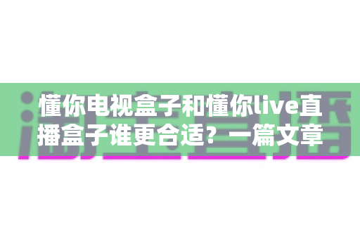 懂你电视盒子和懂你live直播盒子谁更合适?一篇文章帮你选对不踩坑 懂你电视盒子和懂你live直播盒子谁更合适?一篇文章帮你选对不踩坑