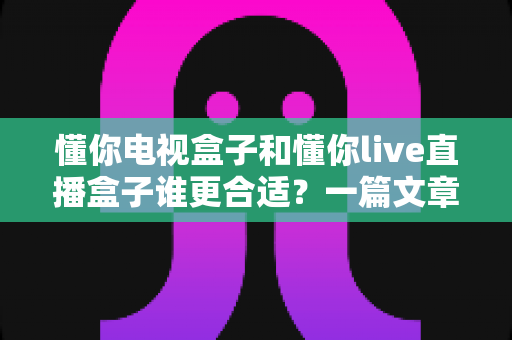 懂你电视盒子和懂你live直播盒子谁更合适?一篇文章帮你选对不踩坑 懂你电视盒子和懂你live直播盒子谁更合适?一篇文章帮你选对不踩坑