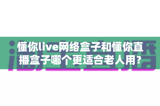 懂你live网络盒子和懂你直播盒子哪个更适合老人用？深度对比评测，帮您为父母选对电视好帮手