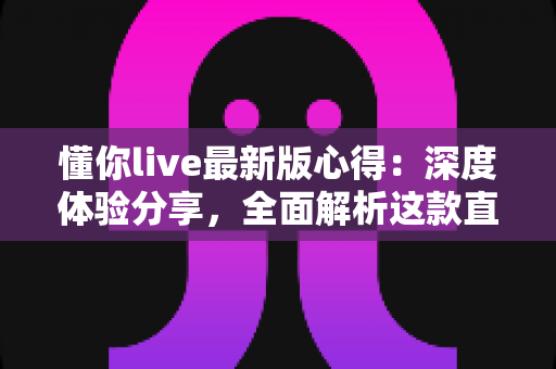 懂你live最新版心得：深度体验分享，全面解析这款直播社交应用的真实感受
