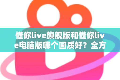 懂你live旗舰版和懂你live电脑版哪个画质好?全方位画质深度对比与选购指南 懂你live旗舰版和懂你live电脑版哪个画质好?全方位画质深度对比与选购指南