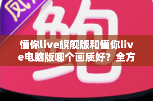 懂你live旗舰版和懂你live电脑版哪个画质好?全方位画质深度对比与选购指南 懂你live旗舰版和懂你live电脑版哪个画质好?全方位画质深度对比与选购指南
