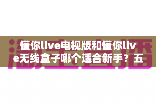 懂你live电视版和懂你live无线盒子哪个适合新手？五大维度全面对比，看完不再纠结