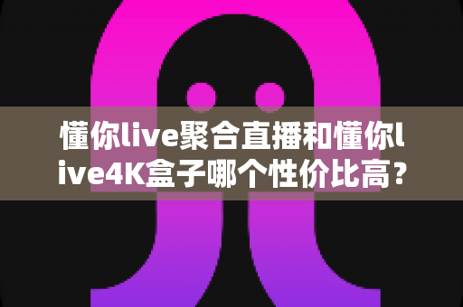 懂你live聚合直播和懂你live4K盒子哪个性价比高?价格、画质、配置全方位深度对比,看完这篇再入手不花冤枉钱 懂你live聚合直播和懂你live4K盒子哪个性价比高?价格、画质、配置全方位深度对比,看完这篇再入手不花冤枉钱