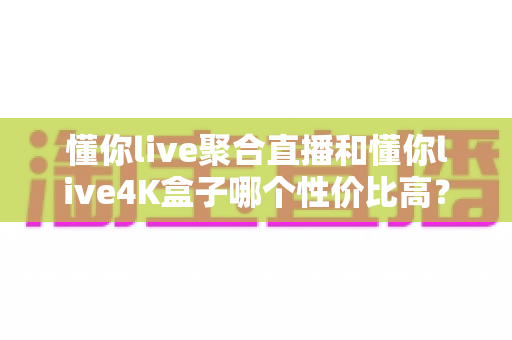 懂你live聚合直播和懂你live4K盒子哪个性价比高?价格、画质、配置全方位深度对比,看完这篇再入手不花冤枉钱 懂你live聚合直播和懂你live4K盒子哪个性价比高?价格、画质、配置全方位深度对比,看完这篇再入手不花冤枉钱