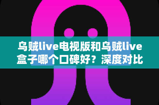乌贼live电视版和乌贼live盒子哪个口碑好？深度对比评测与选购全指南