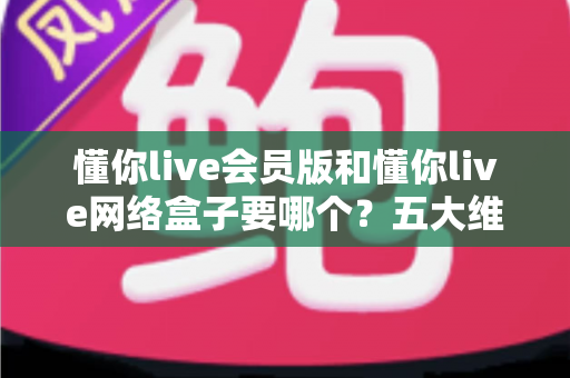 懂你live会员版和懂你live网络盒子要哪个？五大维度深度对比，帮你一次选对不踩坑