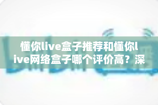 懂你live盒子推荐和懂你live网络盒子哪个评价高?深度对比分析帮你选出最适合的观影利器 懂你live盒子推荐和懂你live网络盒子哪个评价高?深度对比分析帮你选出最适合的观影利器
