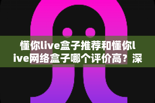 懂你live盒子推荐和懂你live网络盒子哪个评价高?深度对比分析帮你选出最适合的观影利器 懂你live盒子推荐和懂你live网络盒子哪个评价高?深度对比分析帮你选出最适合的观影利器