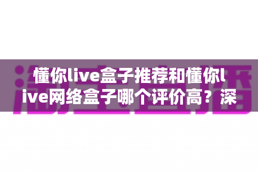 懂你live盒子推荐和懂你live网络盒子哪个评价高?深度对比分析帮你选出最适合的观影利器 懂你live盒子推荐和懂你live网络盒子哪个评价高?深度对比分析帮你选出最适合的观影利器