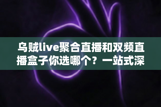 乌贼live聚合直播和双频直播盒子你选哪个？一站式深度对比与选购全攻略