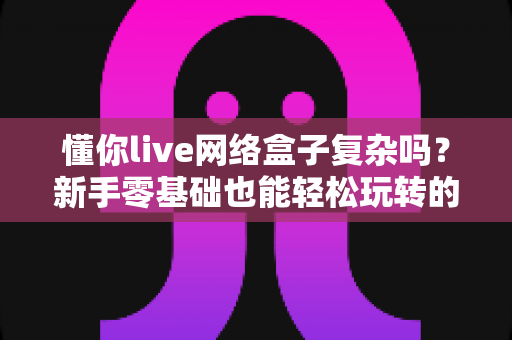 懂你live网络盒子复杂吗？新手零基础也能轻松玩转的完整使用指南
