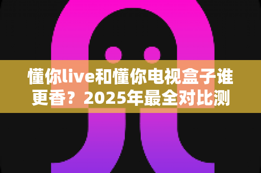 懂你live和懂你电视盒子谁更香？2025年最全对比测评，看完再决定不后悔！