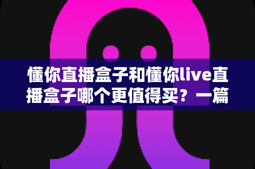 懂你直播盒子和懂你live直播盒子哪个更值得买？一篇讲透差异的实用选购指南