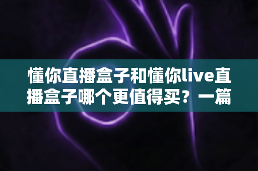 懂你直播盒子和懂你live直播盒子哪个更值得买？一篇讲透差异的实用选购指南