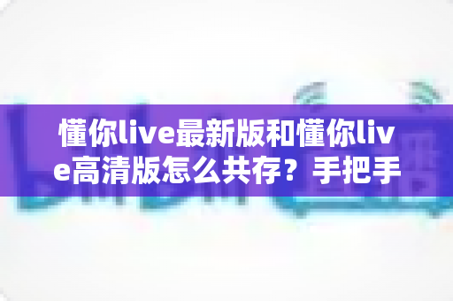 懂你live最新版和懂你live高清版怎么共存？手把手教你实现双版本安装的完整攻略