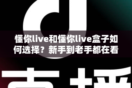 懂你live和懂你live盒子如何选择？新手到老手都在看的完整选购攻略