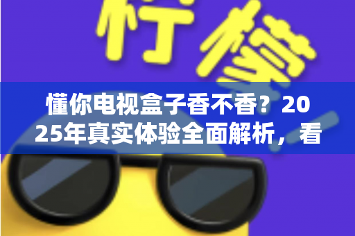 懂你电视盒子香不香？2025年真实体验全面解析，看完再决定买不买