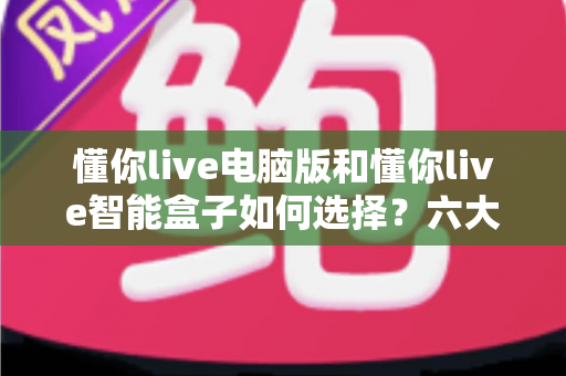 懂你live电脑版和懂你live智能盒子如何选择？六大维度深度对比助你轻松做出最佳决定