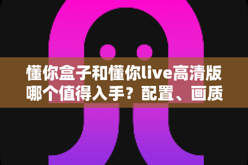懂你盒子和懂你live高清版哪个值得入手？配置、画质、价格全维度对比，看完再买不后悔！