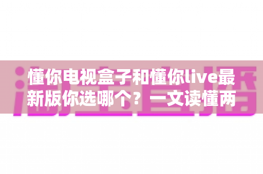懂你电视盒子和懂你live最新版你选哪个?一文读懂两者差异与选购建议 懂你电视盒子和懂你live最新版你选哪个?一文读懂两者差异与选购建议
