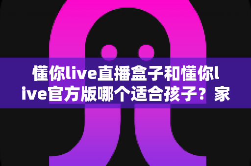 懂你live直播盒子和懂你live官方版哪个适合孩子？家长必读的选购与安全全指南