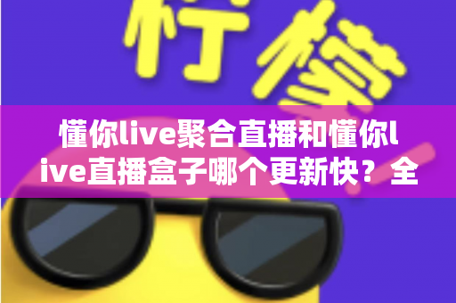 懂你live聚合直播和懂你live直播盒子哪个更新快?全面对比分析助你选对版本 懂你live聚合直播和懂你live直播盒子哪个更新快?全面对比分析助你选对版本
