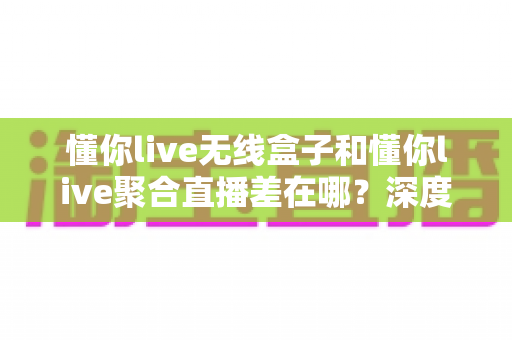懂你live无线盒子和懂你live聚合直播差在哪？深度解析两者区别，帮你选对直播工具