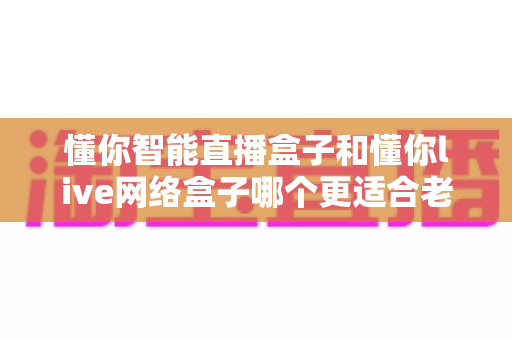 懂你智能直播盒子和懂你live网络盒子哪个更适合老人用？看完这篇再给爸妈下单也不迟