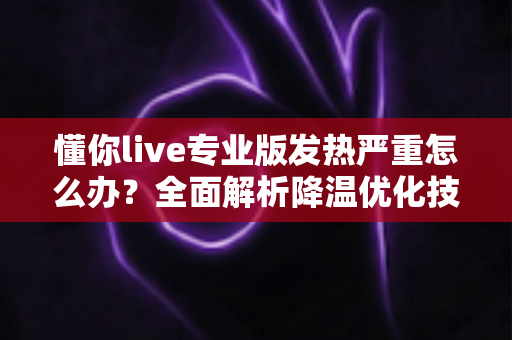 懂你live专业版发热严重怎么办?全面解析降温优化技巧与实用解决方案 懂你live专业版发热严重怎么办?全面解析降温优化技巧与实用解决方案