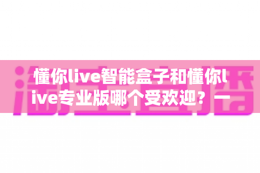 懂你live智能盒子和懂你live专业版哪个受欢迎？一篇讲透直播工具怎么选