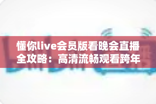 懂你live会员版看晚会直播全攻略:高清流畅观看跨年晚会与春节联欢晚会的智能之选 懂你live会员版看晚会直播全攻略:高清流畅观看跨年晚会与春节联欢晚会的智能之选