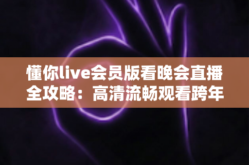 懂你live会员版看晚会直播全攻略：高清流畅观看跨年晚会与春节联欢晚会的智能之选